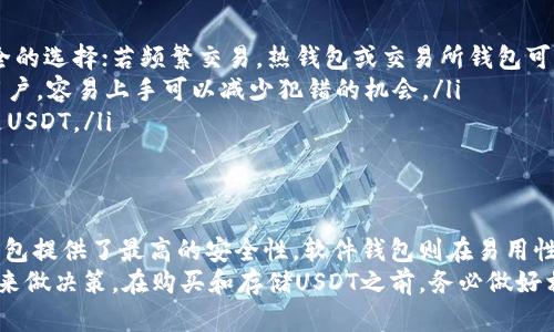 要存储USDT（泰达币），你可以选择多种钱包。这些钱包可以分为三大类：硬件钱包、软件钱包和交易所钱包。下面是每种钱包的详细介绍以及选择建议。

1. 硬件钱包
硬件钱包是一种物理设备，专为储存加密货币而设计。它们通常被认为是最安全的存储选项，因为它们可以离线工作，减少被黑客攻击的风险。
常见的硬件钱包包括：
ul
listrongLedger Nano S/X：/strong这是最受欢迎的硬件钱包之一，支持多种加密货币，包括USDT。它的安全性高，易于使用，非常适合长期存储。/li
listrongTrezor：/strong另一款知名硬件钱包，具有简单的用户界面和强大的安全性，支持多种货币。/li
/ul

2. 软件钱包
软件钱包是通过电脑或手机应用提供的数字钱包。它们分为热钱包和冷钱包。热钱包连接互联网，便于频繁交易；冷钱包则相对来说更安全，但不便于日常使用。
常见的软件钱包包括：
ul
listrongTrust Wallet：/strong一个流行的移动钱包，支持USDT及多种其他加密货币，用户界面友好。/li
listrongExodus：/strong支持多种加密资产的软件钱包，界面美观，易于使用，适合新手。/li
div /div
listrongMyEtherWallet：/strong一个专注于以太坊及其代币（包括以太坊链上的USDT）的轻量级钱包，适合技术用户。/li
/ul

3. 交易所钱包
交易所钱包是用户在加密货币交易平台上创建的账户钱包。这种钱包便于交易，但通常安全性较低，因为它们在线且往往是黑客攻击的目标。
一些常用的交易所包括：
ul
listrongBinance：/strong全球最大的加密货币交易所之一，支持USDT的存储与交易。/li
listrongCoinbase：/strong一个用户友好的交易所，适合新手用户，可以轻松地存储和交易USDT。/li
/ul

选择合适的USDT钱包
在选择哪个钱包存储USDT时，考虑以下几点：
ul
listrong安全性：/strong如果你打算长期持有USDT，硬件钱包是最安全的选择；若频繁交易，热钱包或交易所钱包可能更方便。/li
listrong易用性：/strong选择一个界面友好的钱包，特别是对于新手用户。容易上手可以减少犯错的机会。/li
listrong兼容性：/strong确保钱包支持你所需的所有加密货币，尤其是USDT。/li
/ul

总结
USDT是一种受欢迎的稳定币，有多种钱包选择来存储和管理它。硬件钱包提供了最高的安全性，软件钱包则在易用性和灵活性方面表现更佳，而交易所钱包则适合快速交易和流动性需求。
选择合适的钱包时，用户应根据自己的使用习惯、安全需求和交易频率来做决策。在购买和存储USDT之前，务必做好相关的研究，以确保资金安全。